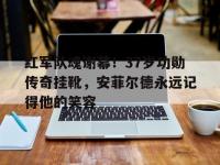 乐鱼体育登录-红军队魂谢幕！37岁功勋传奇挂靴，安菲尔德永远记得他的笑容