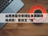 乐鱼体育官方网站-山西男篮分享球队休赛期训练动态：夏日之“炼”的简单介绍