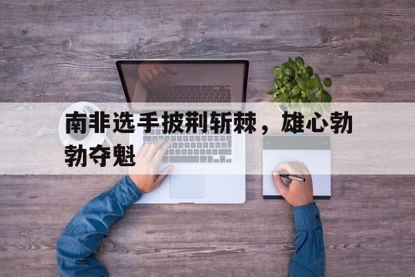 南非选手披荆斩棘，雄心勃勃夺魁